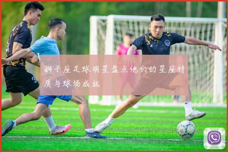狮子座足球明星盘点他们的星座特质与球场成就