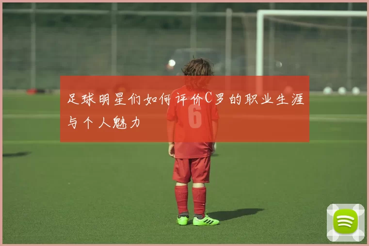 足球明星们如何评价C罗的职业生涯与个人魅力