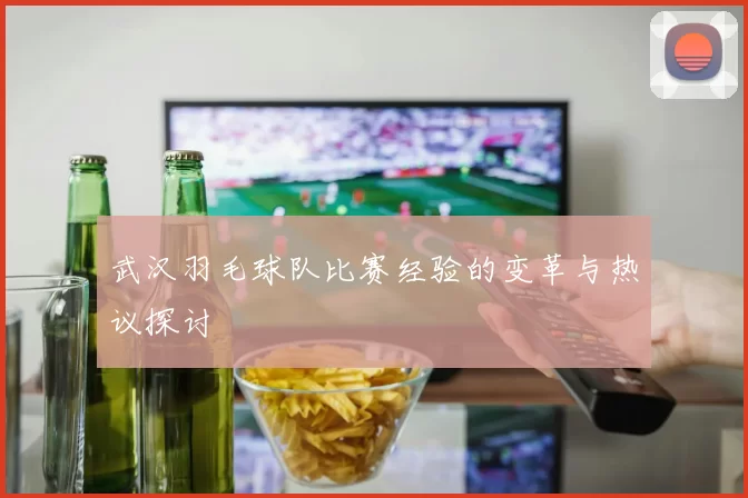 武汉羽毛球队比赛经验的变革与热议探讨