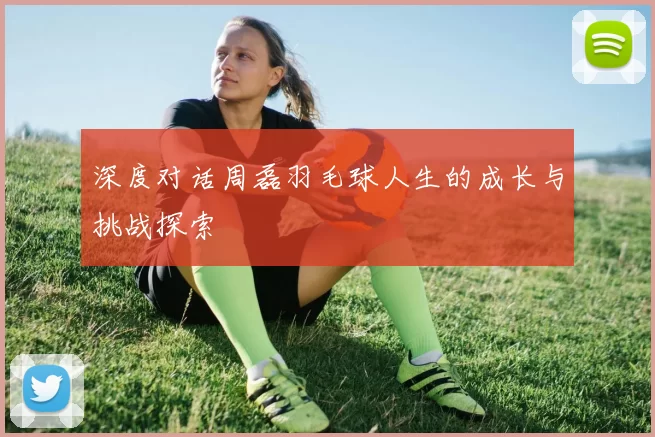 深度对话周磊羽毛球人生的成长与挑战探索
