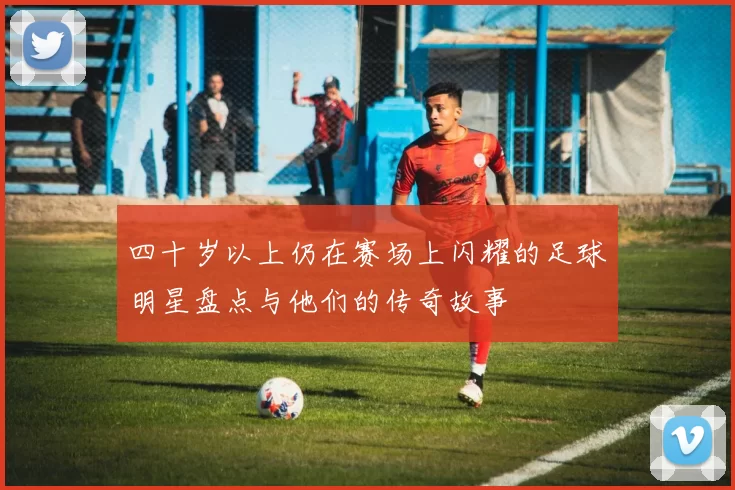 四十岁以上仍在赛场上闪耀的足球明星盘点与他们的传奇故事