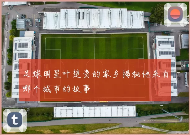 足球明星叶楚贵的家乡揭秘他来自哪个城市的故事