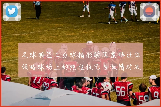 足球明星三分球精彩瞬间集锦让你领略球场上的绝佳技艺与激情对决