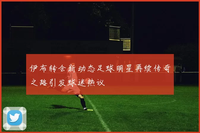 伊布转会新动态足球明星再续传奇之路引发球迷热议