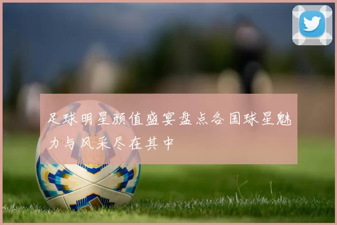 足球明星颜值盛宴盘点各国球星魅力与风采尽在其中