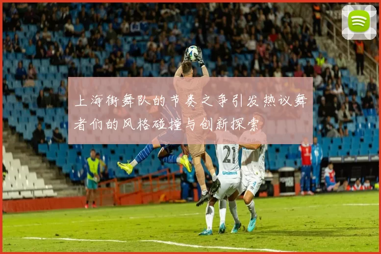 上海街舞队的节奏之争引发热议舞者们的风格碰撞与创新探索