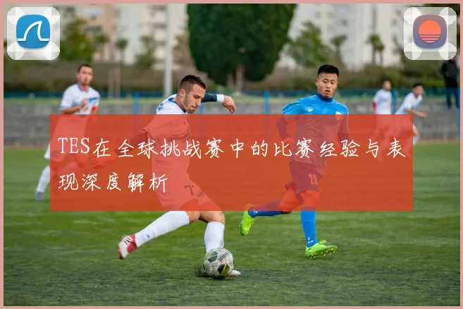 TES在全球挑战赛中的比赛经验与表现深度解析