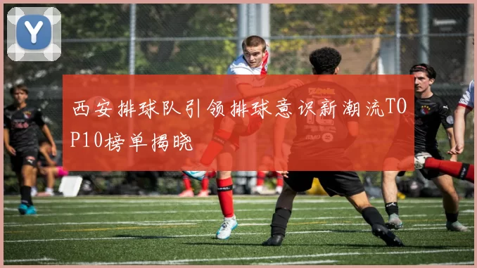 西安排球队引领排球意识新潮流TOP10榜单揭晓