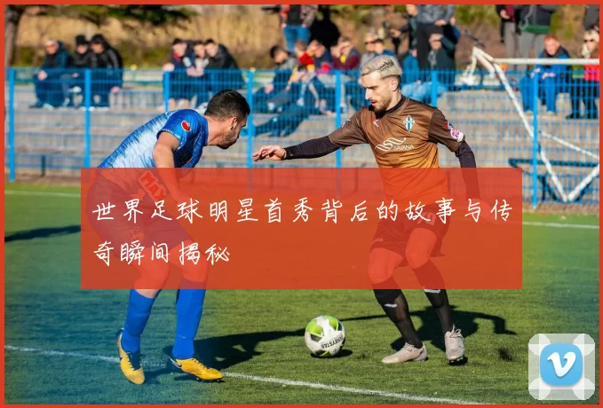 世界足球明星首秀背后的故事与传奇瞬间揭秘