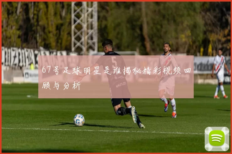 67号足球明星是谁揭秘精彩视频回顾与分析