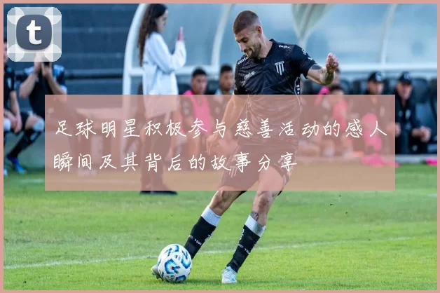 足球明星积极参与慈善活动的感人瞬间及其背后的故事分享