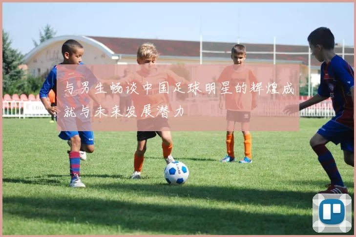 与男生畅谈中国足球明星的辉煌成就与未来发展潜力