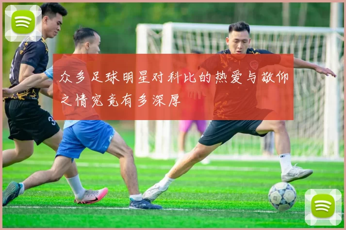 众多足球明星对科比的热爱与敬仰之情究竟有多深厚