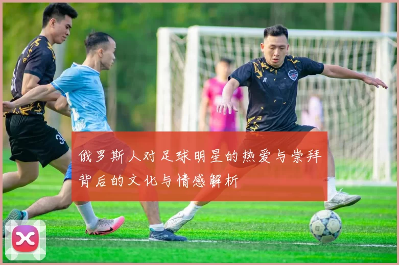 俄罗斯人对足球明星的热爱与崇拜背后的文化与情感解析