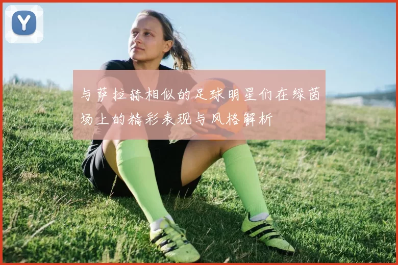 与萨拉赫相似的足球明星们在绿茵场上的精彩表现与风格解析