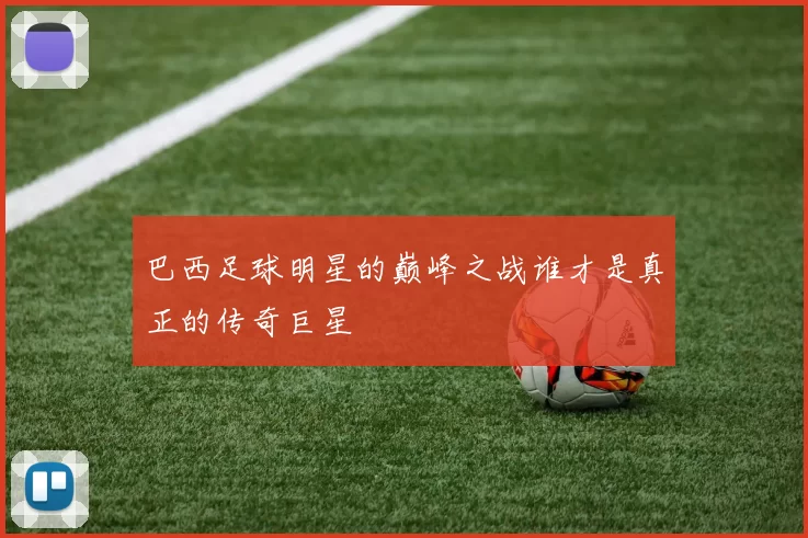 巴西足球明星的巅峰之战谁才是真正的传奇巨星