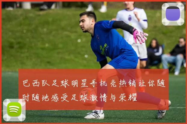 巴西队足球明星手机壳热销让你随时随地感受足球激情与荣耀