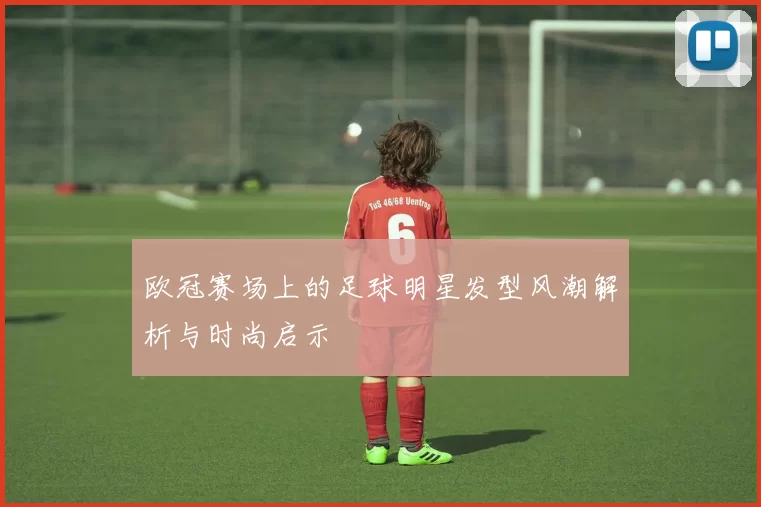 欧冠赛场上的足球明星发型风潮解析与时尚启示