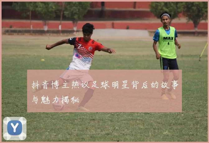 抖音博主热议足球明星背后的故事与魅力揭秘