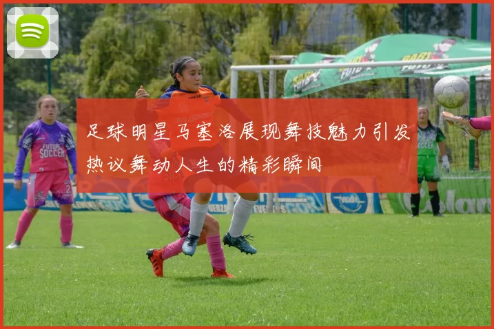 足球明星马塞洛展现舞技魅力引发热议舞动人生的精彩瞬间