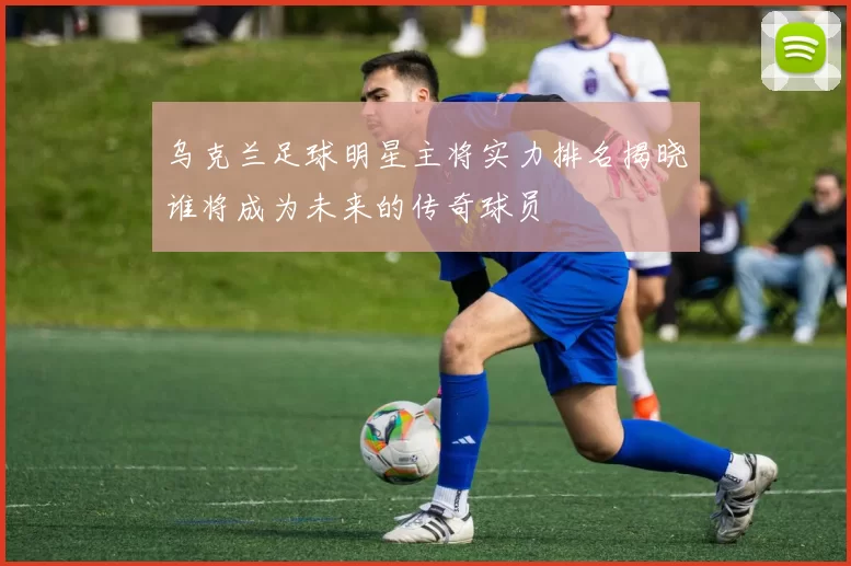 乌克兰足球明星主将实力排名揭晓谁将成为未来的传奇球员