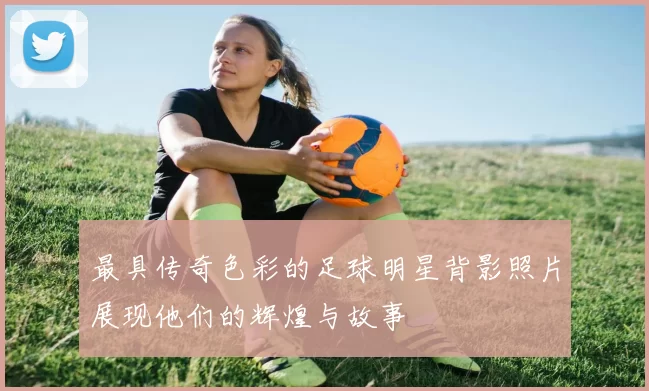 最具传奇色彩的足球明星背影照片展现他们的辉煌与故事