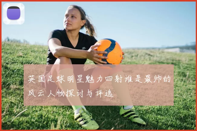 英国足球明星魅力四射谁是最帅的风云人物探讨与评选