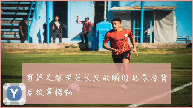 剪掉足球明星长发的瞬间记录与背后故事揭秘