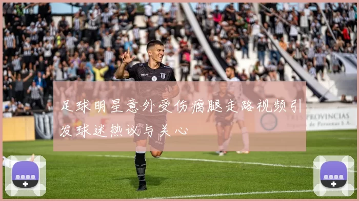 足球明星意外受伤瘸腿走路视频引发球迷热议与关心