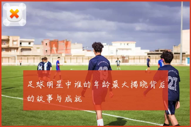 足球明星中谁的年龄最大揭晓背后的故事与成就