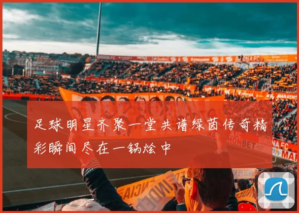足球明星齐聚一堂共谱绿茵传奇精彩瞬间尽在一锅烩中