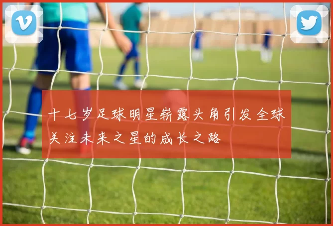 十七岁足球明星崭露头角引发全球关注未来之星的成长之路