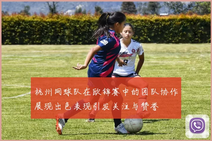 杭州网球队在欧锦赛中的团队协作展现出色表现引发关注与赞誉