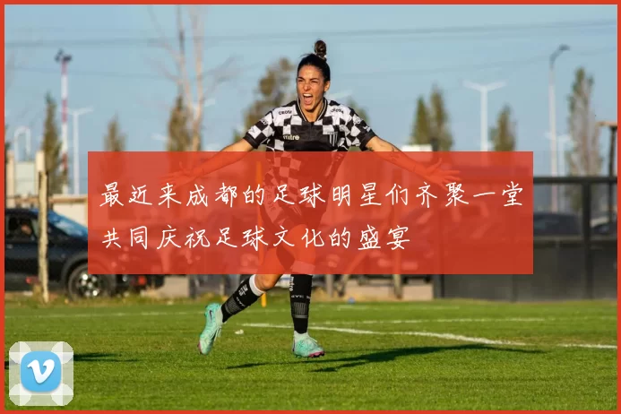 最近来成都的足球明星们齐聚一堂共同庆祝足球文化的盛宴