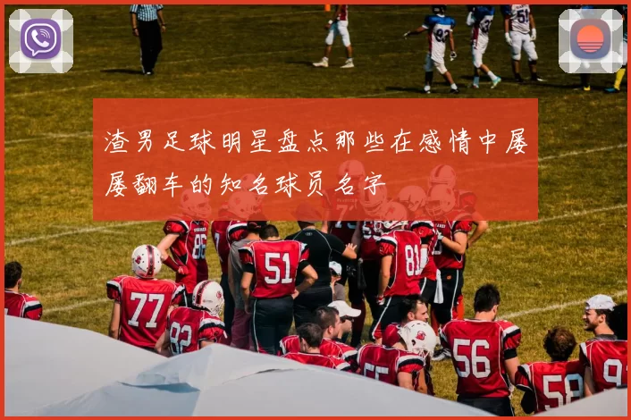 渣男足球明星盘点那些在感情中屡屡翻车的知名球员名字