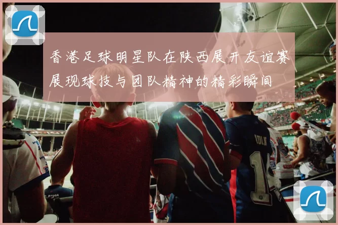 香港足球明星队在陕西展开友谊赛展现球技与团队精神的精彩瞬间