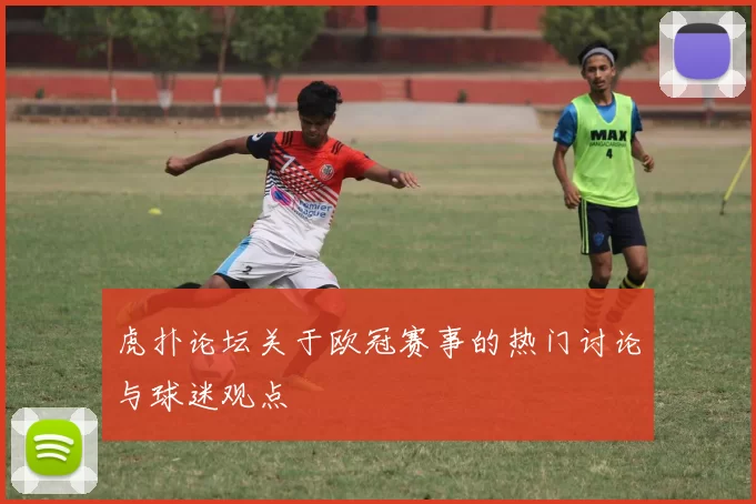 虎扑论坛关于欧冠赛事的热门讨论与球迷观点