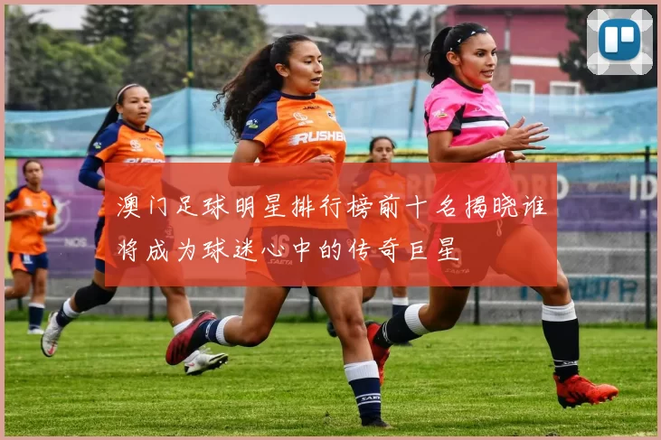 澳门足球明星排行榜前十名揭晓谁将成为球迷心中的传奇巨星