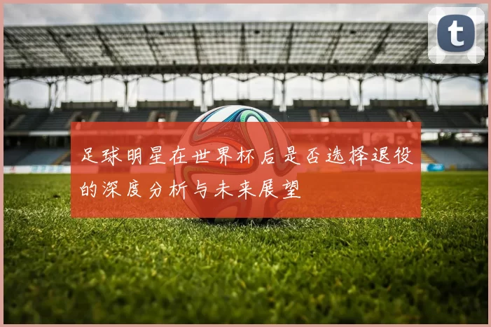 足球明星在世界杯后是否选择退役的深度分析与未来展望