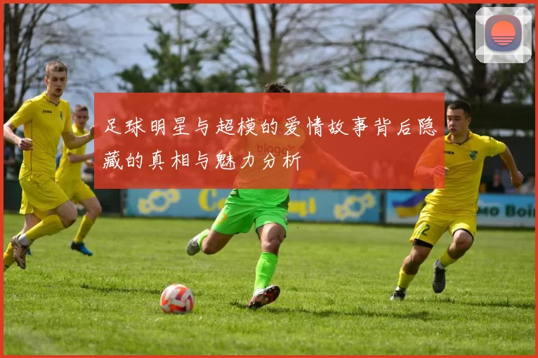 足球明星与超模的爱情故事背后隐藏的真相与魅力分析