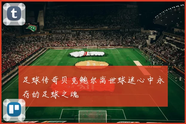 足球传奇贝克鲍尔离世球迷心中永存的足球之魂