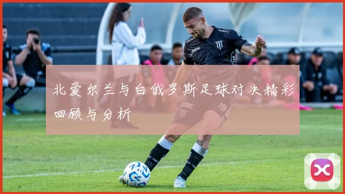 北爱尔兰与白俄罗斯足球对决精彩回顾与分析