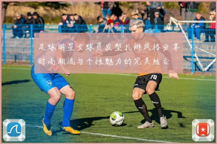 足球明星女球员发型扎辫风格分享时尚潮流与个性魅力的完美结合