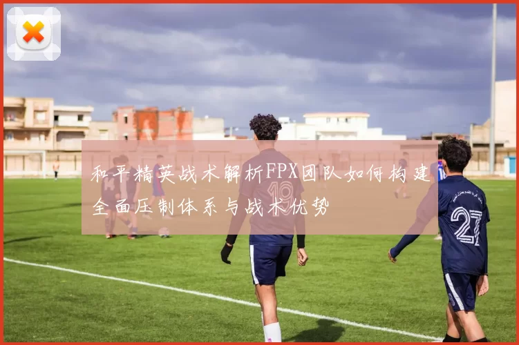 和平精英战术解析FPX团队如何构建全面压制体系与战术优势
