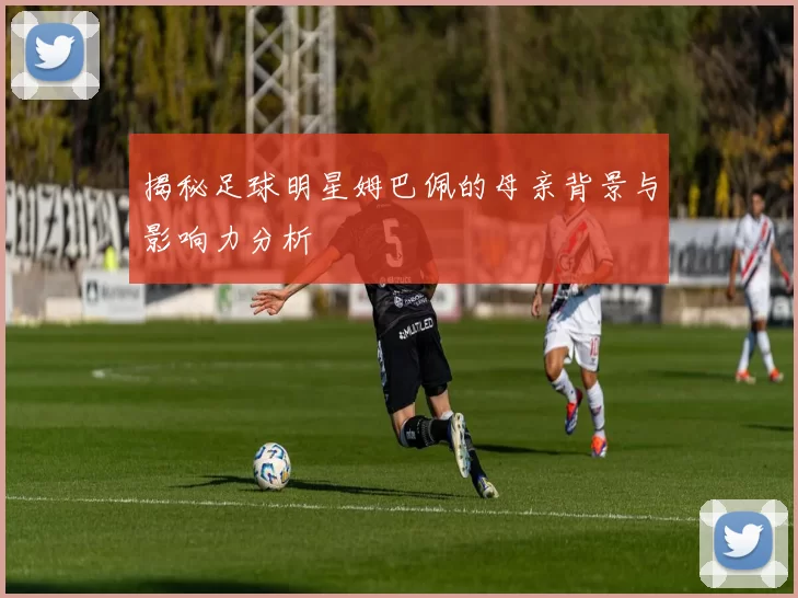 揭秘足球明星姆巴佩的母亲背景与影响力分析
