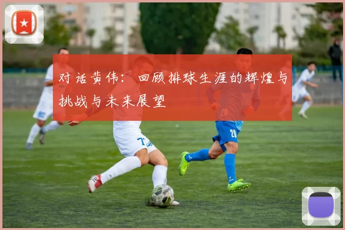 对话黄伟：回顾排球生涯的辉煌与挑战与未来展望