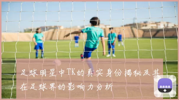 足球明星中TK的真实身份揭秘及其在足球界的影响力分析