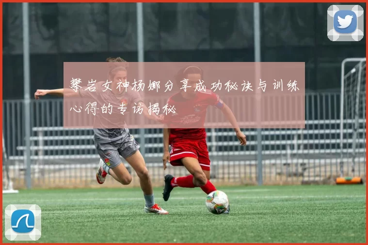 攀岩女神杨娜分享成功秘诀与训练心得的专访揭秘