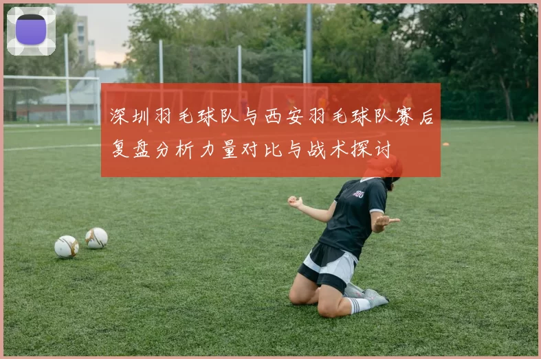 深圳羽毛球队与西安羽毛球队赛后复盘分析力量对比与战术探讨