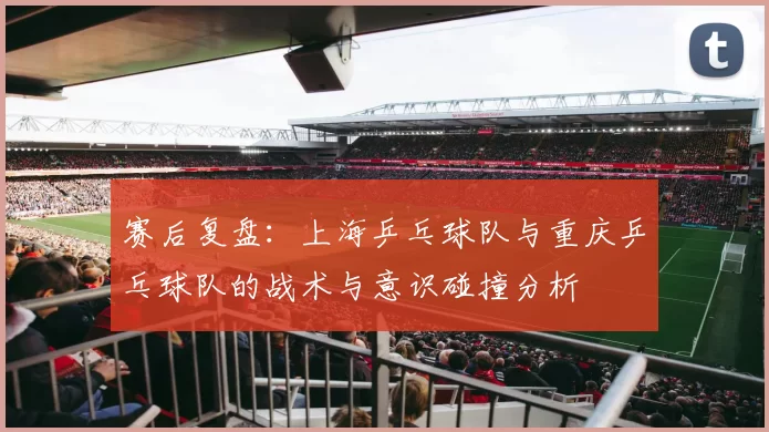 赛后复盘：上海乒乓球队与重庆乒乓球队的战术与意识碰撞分析